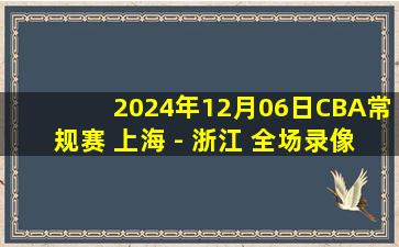 2024年12月06日CBA常规赛 上海 - 浙江 全场录像